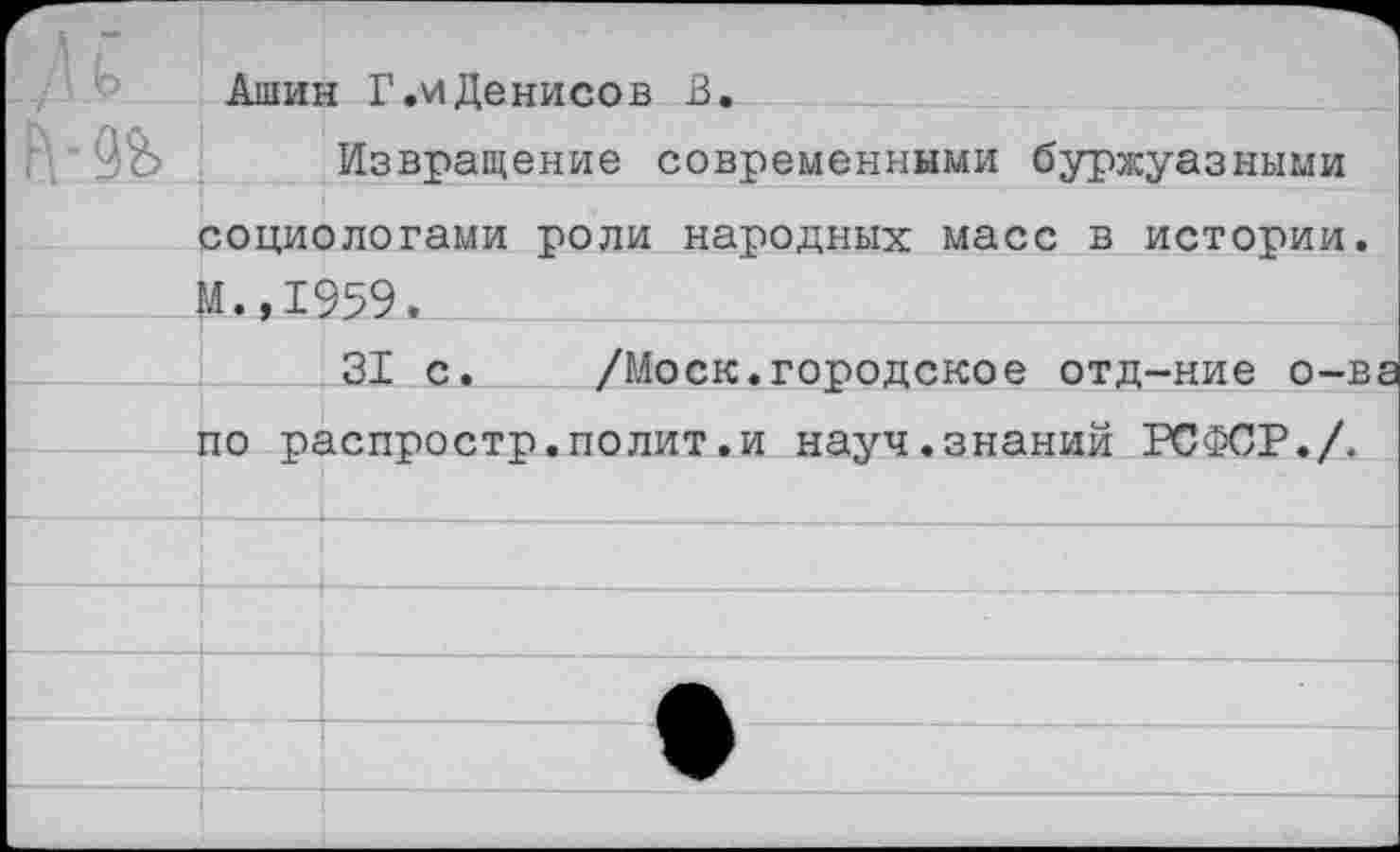 ﻿г ь	Ашин Г.иДенисов В.	
мь	Извращение современными буржуазными социологами роли народных масс в истории. ■Я., 1959.	
		31 с.	/Моск.городское отд-ние о-ва
	по распростр.полит.и науч.знаний РСФСР./.	
		и—и—	
		
		
		
		